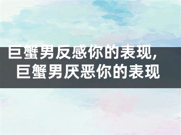 巨蟹男反感你的表现,巨蟹男厌恶你的表现