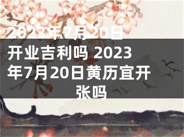 2023年7月20日开业吉利吗 2023年7月20日黄历宜开张吗