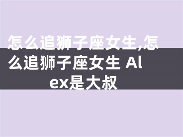 怎么追狮子座女生,怎么追狮子座女生 Alex是大叔