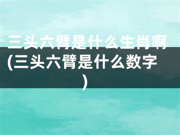 三头六臂是什么生肖啊(三头六臂是什么数字)