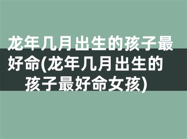 龙年几月出生的孩子最好命(龙年几月出生的孩子最好命女孩)