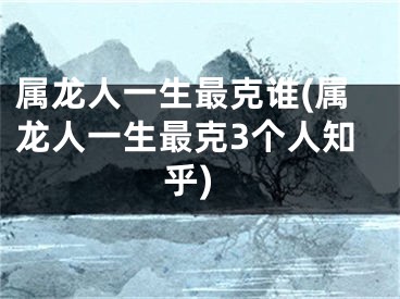 属龙人一生最克谁(属龙人一生最克3个人知乎)