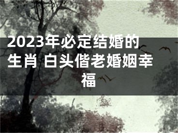 2023年必定结婚的生肖 白头偕老婚姻幸福