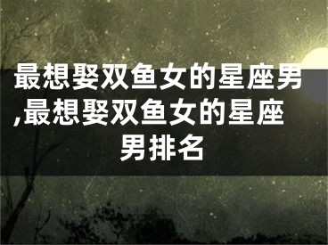 最想娶双鱼女的星座男,最想娶双鱼女的星座男排名