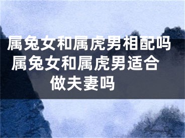 属兔女和属虎男相配吗 属兔女和属虎男适合做夫妻吗 