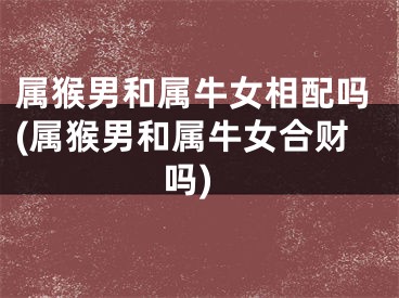 属猴男和属牛女相配吗(属猴男和属牛女合财吗)