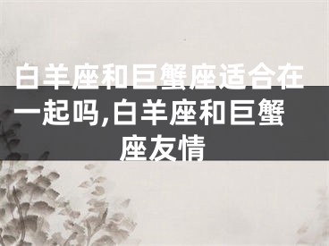 白羊座和巨蟹座适合在一起吗,白羊座和巨蟹座友情