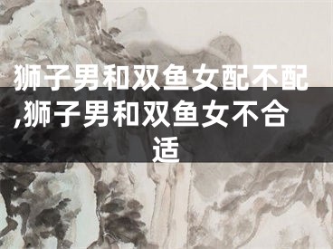 狮子男和双鱼女配不配,狮子男和双鱼女不合适