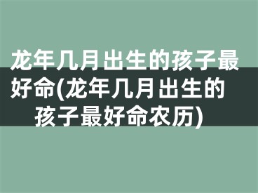 龙年几月出生的孩子最好命(龙年几月出生的孩子最好命农历)