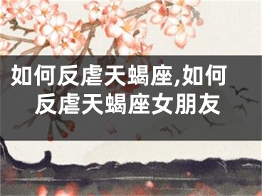 如何反虐天蝎座,如何反虐天蝎座女朋友