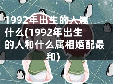 1992年出生的人属什么(1992年出生的人和什么属相婚配最和)