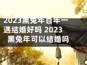 2023黑兔年百年一遇结婚好吗 2023黑兔年可以结婚吗 