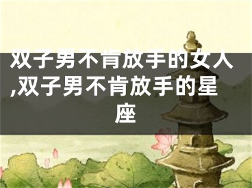 双子男不肯放手的女人,双子男不肯放手的星座