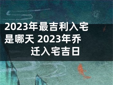 2023年最吉利入宅是哪天 2023年乔迁入宅吉日