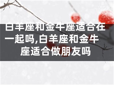 白羊座和金牛座适合在一起吗,白羊座和金牛座适合做朋友吗