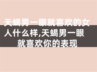 天蝎男一眼就喜欢的女人什么样,天蝎男一眼就喜欢你的表现