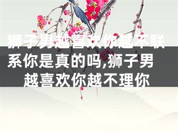 狮子男越喜欢你越不联系你是真的吗,狮子男越喜欢你越不理你