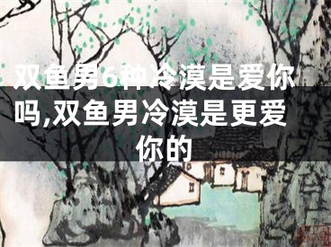 双鱼男6种冷漠是爱你吗,双鱼男冷漠是更爱你的