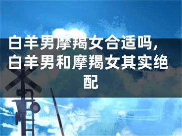 白羊男摩羯女合适吗,白羊男和摩羯女其实绝配