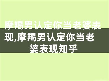 摩羯男认定你当老婆表现,摩羯男认定你当老婆表现知乎