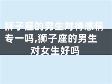 狮子座的男生对待感情专一吗,狮子座的男生对女生好吗