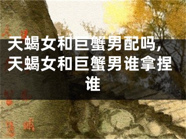 天蝎女和巨蟹男配吗,天蝎女和巨蟹男谁拿捏谁