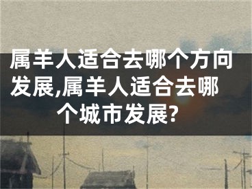 属羊人适合去哪个方向发展,属羊人适合去哪个城市发展?