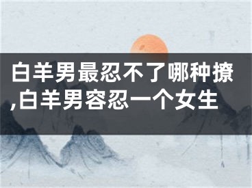 白羊男最忍不了哪种撩,白羊男容忍一个女生