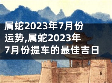 属蛇2023年7月份运势,属蛇2023年7月份提车的最佳吉日