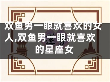 双鱼男一眼就喜欢的女人,双鱼男一眼就喜欢的星座女