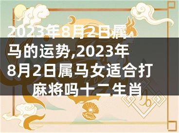 2023年8月2日属马的运势,2023年8月2日属马女适合打麻将吗十二生肖