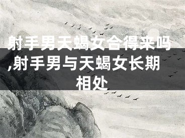 射手男天蝎女合得来吗,射手男与天蝎女长期相处