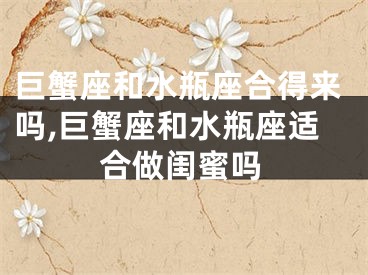 巨蟹座和水瓶座合得来吗,巨蟹座和水瓶座适合做闺蜜吗