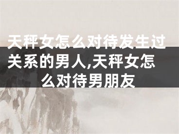 天秤女怎么对待发生过关系的男人,天秤女怎么对待男朋友