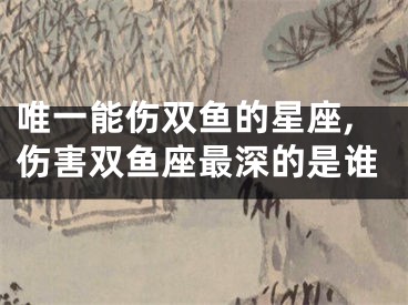 唯一能伤双鱼的星座,伤害双鱼座最深的是谁