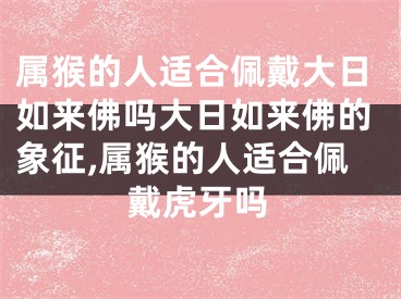 属猴的人适合佩戴大日如来佛吗大日如来佛的象征,属猴的人适合佩戴虎牙吗