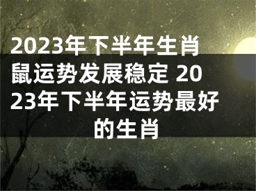 2023年下半年生肖鼠运势发展稳定 2023年下半年运势最好的生肖