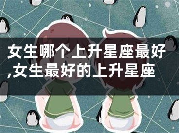 女生哪个上升星座最好,女生最好的上升星座