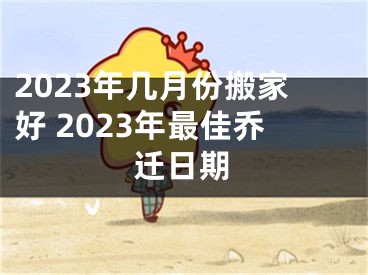 2023年几月份搬家好 2023年最佳乔迁日期