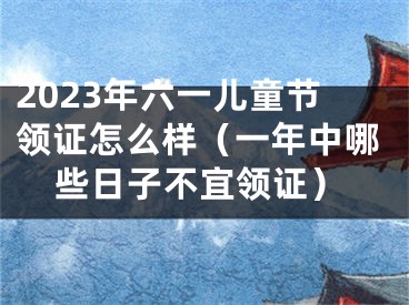 2023年六一儿童节领证怎么样（一年中哪些日子不宜领证）