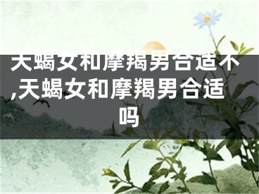 天蝎女和摩羯男合适不,天蝎女和摩羯男合适吗