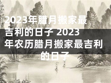 2023年腊月搬家最吉利的日子 2023年农历腊月搬家最吉利的日子