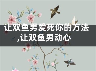 让双鱼男爱死你的方法,让双鱼男动心
