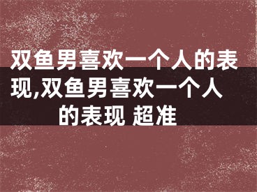 双鱼男喜欢一个人的表现,双鱼男喜欢一个人的表现 超准