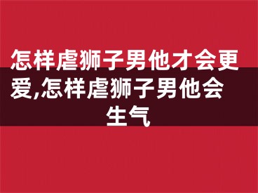 怎样虐狮子男他才会更爱,怎样虐狮子男他会生气