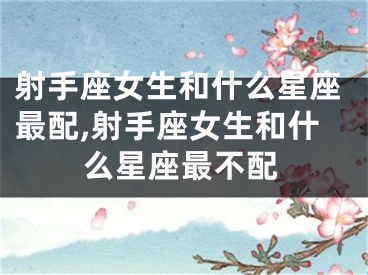 射手座女生和什么星座最配,射手座女生和什么星座最不配