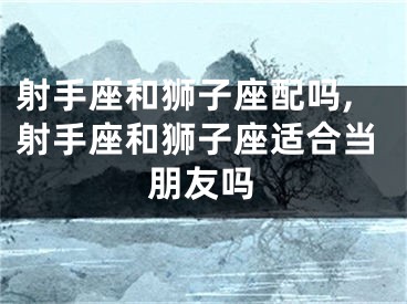 射手座和狮子座配吗,射手座和狮子座适合当朋友吗