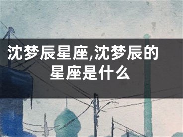 沈梦辰星座,沈梦辰的星座是什么