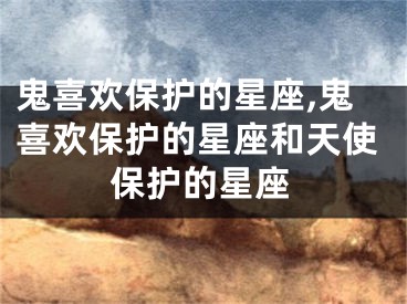 鬼喜欢保护的星座,鬼喜欢保护的星座和天使保护的星座