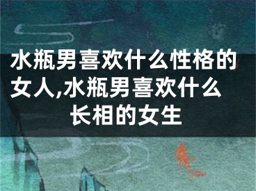 水瓶男喜欢什么性格的女人,水瓶男喜欢什么长相的女生